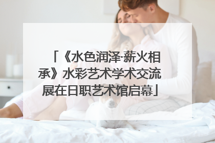 《水色润泽·薪火相承》水彩艺术学术交流展在日职艺术馆启幕