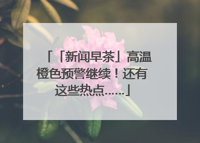 「新闻早茶」高温橙色预警继续！还有这些热点……