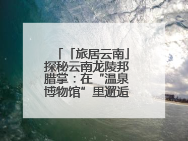 「旅居云南」探秘云南龙陵邦腊掌：在“温泉博物馆”里邂逅诗意康养生活