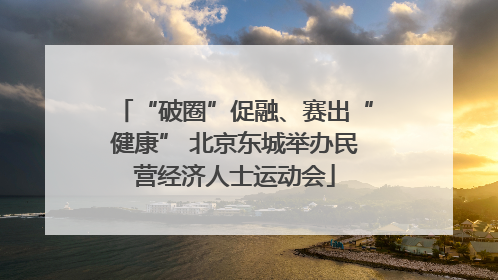 “破圈”促融、赛出“健康” 北京东城举办民营经济人士运动会