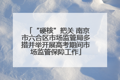 “硬核”把关 南京市六合区市场监管局多措并举开展高考期间市场监管保障工作