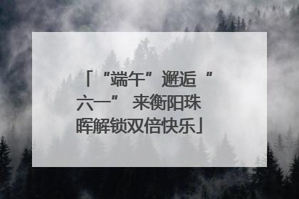 “端午”邂逅“六一” 来衡阳珠晖解锁双倍快乐
