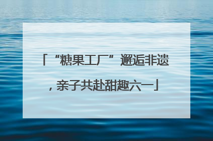“糖果工厂”邂逅非遗，亲子共赴甜趣六一