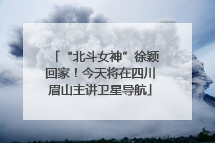 “北斗女神”徐颖回家！今天将在四川眉山主讲卫星导航