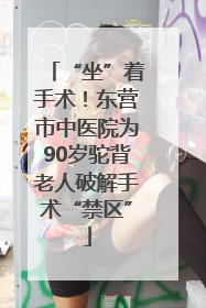 “坐”着手术！东营市中医院为90岁驼背老人破解手术“禁区”