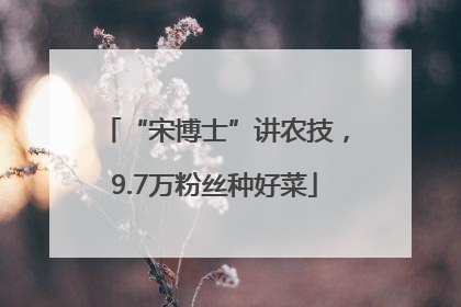 “宋博士”讲农技，9.7万粉丝种好菜