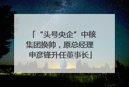 “头号央企”中核集团换帅，原总经理申彦锋升任董事长