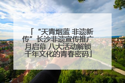 “天青烟蓝 非遗新传”长沙非遗宣传推广月启幕 八大活动解锁千年文化的青春密码