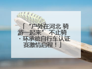 “户外在河北 骑游一起来” 不止骑・环承德自行车认证赛激情启程！