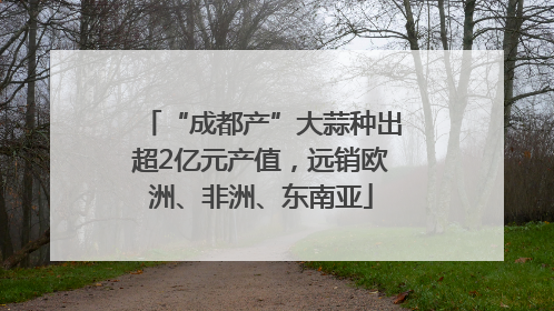 “成都产”大蒜种出超2亿元产值，远销欧洲、非洲、东南亚
