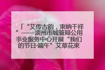 “艾传古韵，束纳千祥”——滨州市城管局公用事业服务中心开展“我们的节日·端午”艾草花束制作主题活动