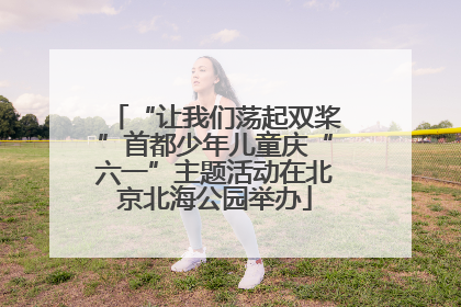 “让我们荡起双桨”首都少年儿童庆“六一”主题活动在北京北海公园举办
