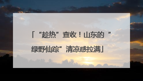 “趁热”查收！山东的“绿野仙踪”清凉感拉满