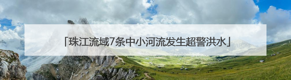 珠江流域7条中小河流发生超警洪水
