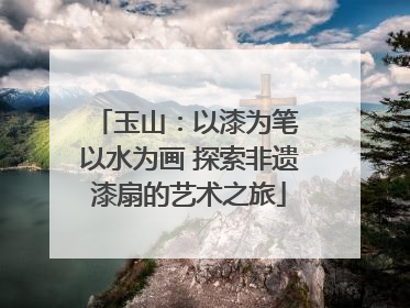 玉山：以漆为笔 以水为画 探索非遗漆扇的艺术之旅