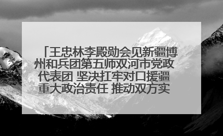 王忠林李殿勋会见新疆博州和兵团第五师双河市党政代表团 坚决扛牢对口援疆重大政治责任 推动双方实现优势互补务实合作