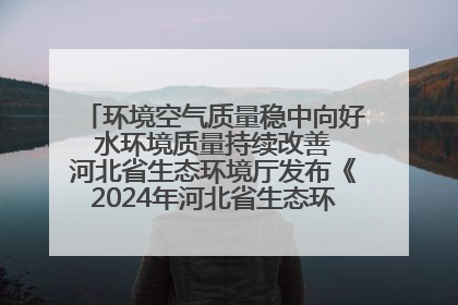 环境空气质量稳中向好 水环境质量持续改善 河北省生态环境厅发布《2024年河北省生态环境状况公报》