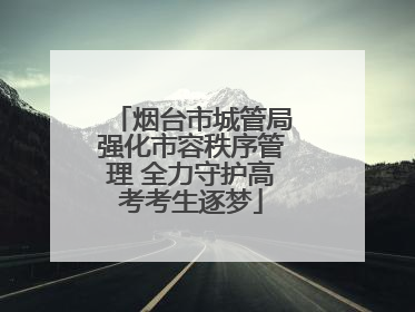 烟台市城管局强化市容秩序管理 全力守护高考考生逐梦