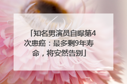 知名男演员自曝第4次患癌：最多剩9年寿命，将安然告别