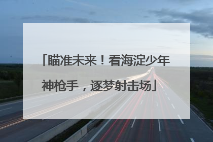 瞄准未来！看海淀少年神枪手，逐梦射击场