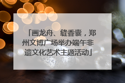 画龙舟、缝香囊，郑州文博广场举办端午非遗文化艺术主题活动
