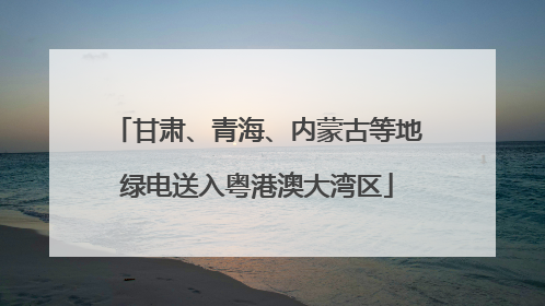 甘肃、青海、内蒙古等地绿电送入粤港澳大湾区