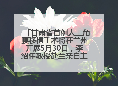 甘肃省首例人工角膜移植手术将在兰州开展5月30日，李绍伟教授赴兰亲自主刀，开启角膜盲患者复明新纪元