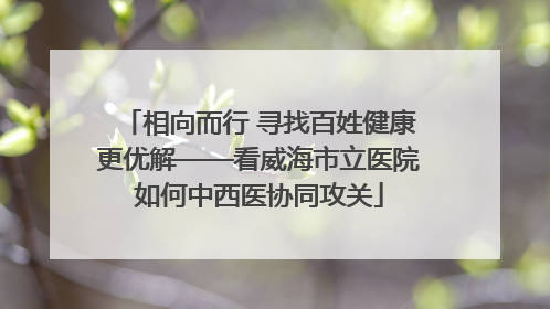 相向而行 寻找百姓健康更优解——看威海市立医院如何中西医协同攻关