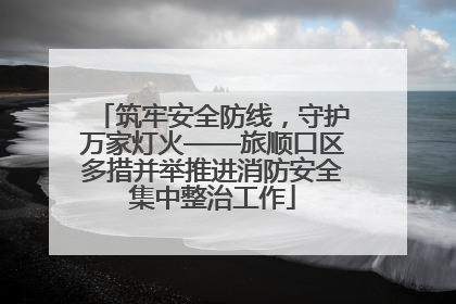 筑牢安全防线，守护万家灯火——旅顺口区多措并举推进消防安全集中整治工作
