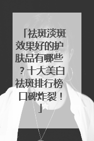祛斑淡斑效果好的护肤品有哪些？十大美白祛斑排行榜口碑炸裂！