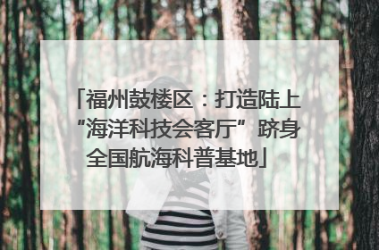 福州鼓楼区：打造陆上“海洋科技会客厅”跻身全国航海科普基地