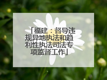 福建：督导违规异地执法和趋利性执法司法专项监督工作