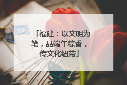 福建：以文明为笔，品端午粽香，传文化纽带