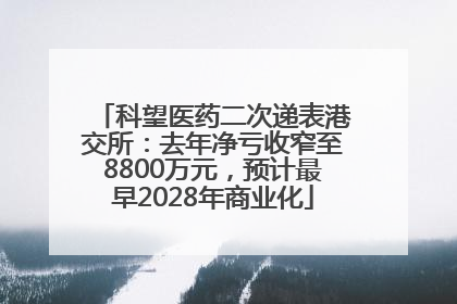 科望医药二次递表港交所：去年净亏收窄至8800万元，预计最早2028年商业化