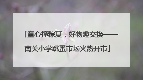 童心撞粽夏，好物趣交换——南关小学跳蚤市场火热开市