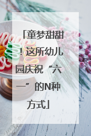 童梦甜甜！这所幼儿园庆祝“六一”的N种方式