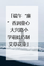 端午“廉”香润童心 大兴路小学萌娃巧制艾草花束