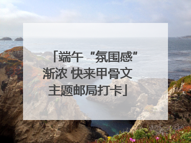 端午“氛围感”渐浓 快来甲骨文主题邮局打卡