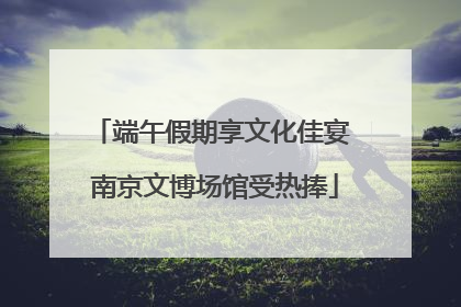 端午假期享文化佳宴 南京文博场馆受热捧
