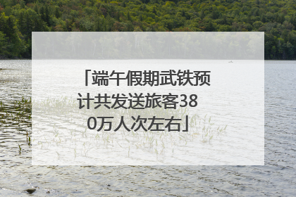 端午假期武铁预计共发送旅客380万人次左右