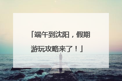 端午到沈阳，假期游玩攻略来了！