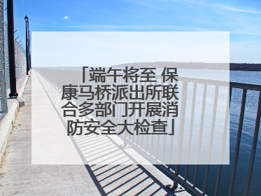 端午将至 保康马桥派出所联合多部门开展消防安全大检查