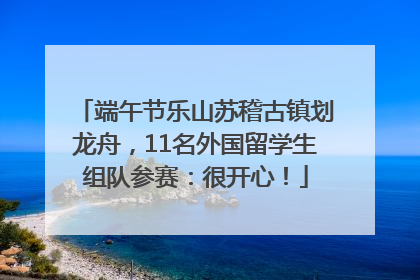 端午节乐山苏稽古镇划龙舟，11名外国留学生组队参赛：很开心！