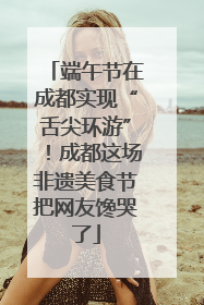 端午节在成都实现“舌尖环游”！成都这场非遗美食节把网友馋哭了
