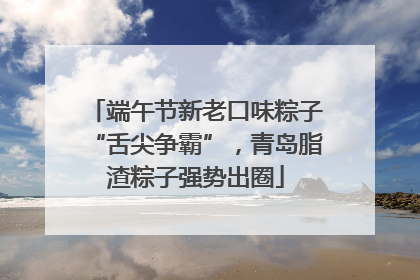 端午节新老口味粽子“舌尖争霸”，青岛脂渣粽子强势出圈