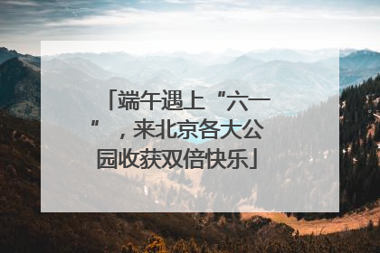 端午遇上“六一”，来北京各大公园收获双倍快乐