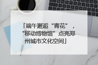 端午邂逅“青花”，“移动博物馆”点亮郑州城市文化空间