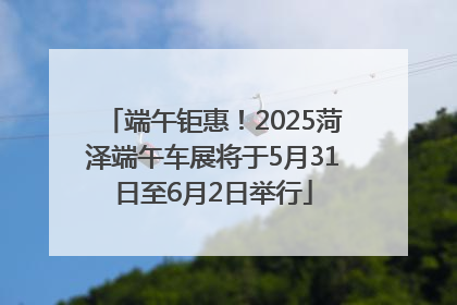 端午钜惠！2025菏泽端午车展将于5月31日至6月2日举行