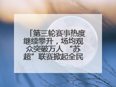 第三轮赛事热度继续攀升，场均观众突破万人 “苏超”联赛掀起全民观赛热潮