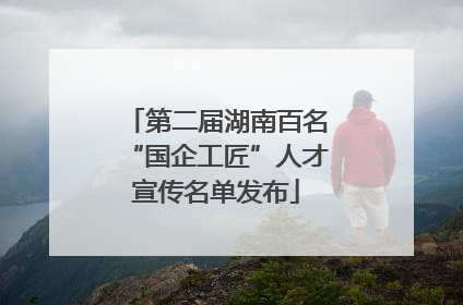 第二届湖南百名“国企工匠”人才宣传名单发布